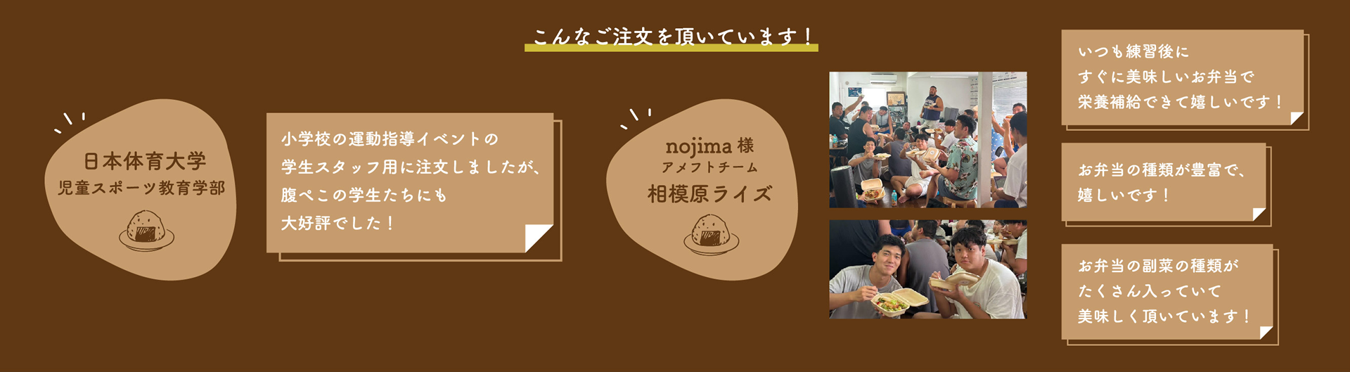 日本体育大学 / 小学校の運動指導イベントの学生スタッフ用に注文しましたが、腹ぺこの学生たちにも大好評でした！ -- nojima様アメフトチーム相模原ライズ / いつも練習後にすぐに美味しいお弁当で栄養補給できて嬉しいです！--お弁当の種類が豊富で、嬉しいです！--お弁当の副菜の種類がたくさん入っていて美味しく頂いています！